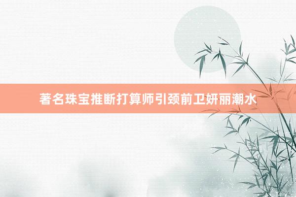 著名珠宝推断打算师引颈前卫妍丽潮水