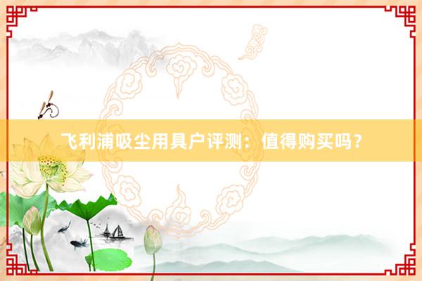 飞利浦吸尘用具户评测：值得购买吗？